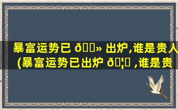 暴富运势已 🌻 出炉,谁是贵人(暴富运势已出炉 🦄 ,谁是贵人呢)